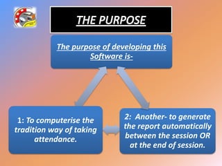 The purpose of developing this
Software is-
1: To computerise the
tradition way of taking
attendance.
2: Another- to generate
the report automatically
between the session OR
at the end of session.
 