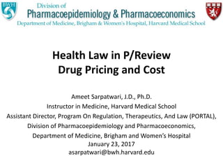 Health Law in P/Review
Drug Pricing and Cost
Ameet Sarpatwari, J.D., Ph.D.
Instructor in Medicine, Harvard Medical School
Assistant Director, Program On Regulation, Therapeutics, And Law (PORTAL),
Division of Pharmacoepidemiology and Pharmacoeconomics,
Department of Medicine, Brigham and Women’s Hospital
January 23, 2017
asarpatwari@bwh.harvard.edu
 