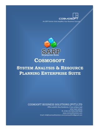 An ERP Partner that simplifies Your Business Success

COSMOSOFT
SYSTEM ANALYSIS & RESOURCE
PLANNING ENTERPRISE SUITE

COSMOOFT BUSINESS SOLUTIONS (PVT) LTD
Office suite# 8, Ross Residencia, 1-new campus road
Johar town Lahore
Ph. # 042-35173051/35973628
www.cosmosoftsolution.com
Email: info@cosmosoftsolution.com/cosmosoftintl@gmail.com

SARP Enterprise Suite

Corporate Profile

1

 