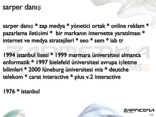 sarper danış * zap medya * yönetici ortak * online reklam * pazarlama iletişimi *  bir markanın internette yaratılması * internet ve medya stratejileri * seo * sem *   iab tr 1994 istanbul lisesi * 1999 marmara üniversitesi almanca enformatik * 1997 bielefeld üniversitesi avrupa işletme bilimleri * 2000 lüneburg üniversitesi mis * deutche telekom * carat interactive * plus v.2 interactive 1976 * istanbul sarper danış 