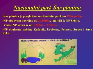 Nacionalni park Šar planina
•Šar planina je proglašena nacionalnim parkom 1986 godine.
•NP obuhvata površinu od 39.000ha, i najviši je NP Srbije.
•Visine NP kreću se od 1.220m. – 2.565m.
•NP obuhvata opštine Kačanik, Uroševac, Prizren, Štrpce i Suva
Reka.
 