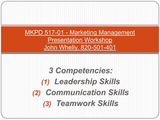 MKPD 517-01 - Marketing Management
      Presentation Workshop
     John Whelly, 820-501-401


        3 Competencies:
     (1) Leadership Skills
  (2) Communication Skills
      (3) Teamwork Skills
 