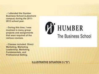 --I attended the Humber
Business School (Lakeshore
campus) during the 2011-
2012 school year.

--During this time, I was
involved in many group
projects and assignments
that were required of the
various courses.

--
 Classes included: Direct
Marketing, Marketing
Leadership, Marketing
Fundamentals, and
Professional Selling.


                       ILLUSTRATIVE SITUATION 3 (“S”)
 