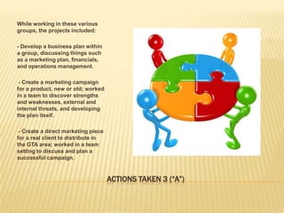 While working in these various
groups, the projects included:

- Develop a business plan within
a group, discussing things such
as a marketing plan, financials,
and operations management.

--Create a marketing campaign
for a product, new or old; worked
in a team to discover strengths
and weaknesses, external and
internal threats, and developing
the plan itself.

--Create a direct marketing piece
for a real client to distribute in
the GTA area; worked in a team
setting to discuss and plan a
successful campaign.


                                     ACTIONS TAKEN 3 (“A”)
 