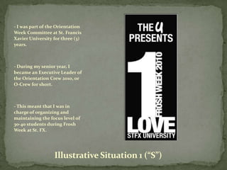 - I was part of the Orientation
Week Committee at St. Francis
Xavier University for three (3)
years.



- During my senior year, I
became an Executive Leader of
the Orientation Crew 2010, or
O-Crew for short.



- This meant that I was in
charge of organizing and
maintaining the focus level of
30-40 students during Frosh
Week at St. FX.




                  Illustrative Situation 1 (“S”)
 
