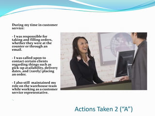 During my time in customer
service:

- I was responsible for
taking and filling orders,
whether they were at the
counter or through an
email.

- I was called upon to
contact certain clients
regarding things such as
pick-up availability, delivery
dates, and (rarely) placing
an order.

- I also still maintained my
role on the warehouse team
while working as a customer
service representative.

-.



                                 Actions Taken 2 (“A”)
 