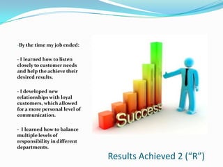 -By the time my job ended:


- I learned how to listen
closely to customer needs
and help the achieve their
desired results.

- I developed new
relationships with loyal
customers, which allowed
for a more personal level of
communication.

- I learned how to balance
multiple levels of
responsibility in different
departments.

                               Results Achieved 2 (“R”)
 