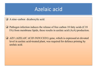 Azelaic acid
 A nine–carbon dicaboxylic acid.
 Pathogen infection induces the release of free carbon 18 fatty acids (C18
FA) from membrane lipids, these results in azelaic acid (AzA) production.
 AZI1 (AZELAIC ACID INDUCED1) gene, which is expressed at elevated
level in azelaic acid-treated plant, was required for defence priming by
azelaic acid.
 