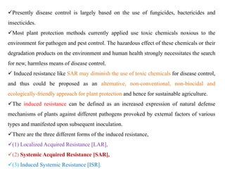 Presently disease control is largely based on the use of fungicides, bactericides and
insecticides.
Most plant protection methods currently applied use toxic chemicals noxious to the
environment for pathogen and pest control. The hazardous effect of these chemicals or their
degradation products on the environment and human health strongly necessitates the search
for new, harmless means of disease control.
 Induced resistance like SAR may diminish the use of toxic chemicals for disease control,
and thus could be proposed as an alternative, non-conventional, non-biocidal and
ecologically-friendly approach for plant protection and hence for sustainable agriculture.
The induced resistance can be defined as an increased expression of natural defense
mechanisms of plants against different pathogens provoked by external factors of various
types and manifested upon subsequent inoculation.
There are the three different forms of the induced resistance,
(1) Localized Acquired Resistance [LAR],
(2) Systemic Acquired Resistance [SAR],
(3) Induced Systemic Resistance [ISR].
 
