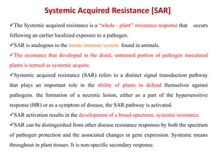 The Systemic acquired resistance is a “whole - plant’’ resistance response that occurs
following an earlier localized exposure to a pathogen.
SAR is analogous to the innate immune system found in animals.
The resistance that developed in the distal, untreated portion of pathogen inoculated
plants is termed as systemic acquire.
Systemic acquired resistance (SAR) refers to a distinct signal transduction pathway
that plays an important role in the ability of plants to defend themselves against
pathogens. the formation of a necrotic lesion, either as a part of the hypersensitive
response (HR) or as a symptom of disease, the SAR pathway is activated.
SAR activation results in the development of a broad-spectrum, systemic resistance.
SAR can be distinguished from other disease resistance responses by both the spectrum
of pathogen protection and the associated changes in gene expression. Systemic means
throughout in plant tissues. It is non-specific secondary response.
Systemic Acquired Resistance [SAR]
 
