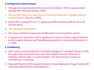 2. Pathogenesis related proteins
 Pathogenesis related protein (PRs) were first described in 1970 in tobacco leaves
infected with TMV (Van and Van, 1970)
 PRs have been defined as plant proteins that accumulate after pathogen attack or
related situation, (Van et al. 1994)
 Several PRs including PR-1, β -1, 3- glucanases (PR-2) Chitinases (PR-3), PR-4 and
Osmotin (PR-5).
 PRs referred as SAR Proteins
 The nature and level of expression of SAR protein vary among Plant species
 In tobacco over expression of PR-1 significantly increase resistance against infection
by Perenospora tabacina and Phytophthora parasitica var. nicotianae (Alexander et
al. 1993)
3. Conditioning
 When plants are pretreated with necrotizing pathogen or a synthetic inducer of SAR,
the systemically protected leaves react more rapidly and more efficiently to
challenge infection with a virulent pathogen. This phenomenon is known as
conditioning or sensitizing.
 Skipp and Daverall (1973) induced resistance in bean hypocotyls though localized HR
caused by Colletotrichum lindemathianum.
 