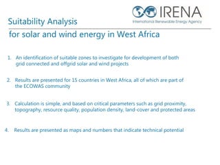 1. An identification of suitable zones to investigate for development of both
grid connected and offgrid solar and wind projects
2. Results are presented for 15 countries in West Africa, all of which are part of
the ECOWAS community
for solar and wind energy in West Africa
3. Calculation is simple, and based on critical parameters such as grid proximity,
topography, resource quality, population density, land-cover and protected areas
4. Results are presented as maps and numbers that indicate technical potential
Suitability Analysis
 