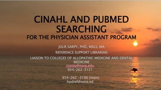 CINAHL AND PUBMED
SEARCHING
FOR THE PHYSICIAN ASSISTANT PROGRAM
JULIE SARPY, PHD, MSLS, MA
REFERENCE SUPPORT LIBRARIAN
LIAISON TO COLLEGES OF ALLOPATHIC MEDICINE AND DENTAL
MEDICINE
jsarpy@nova.edu
954-262-3121
954-262 –3106 (main)
hpdref@nova.ed
 