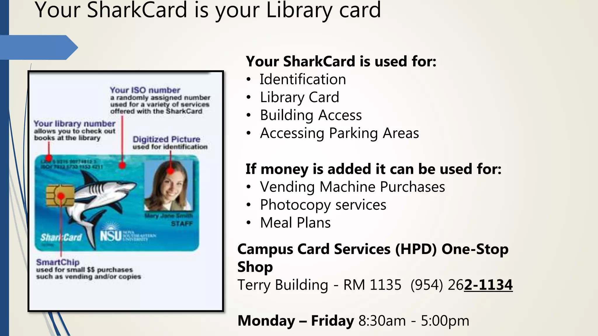 Your SharkCard is your Library card
Your SharkCard is used for:
• Identification
• Library Card
• Building Access
• Accessing Parking Areas
If money is added it can be used for:
• Vending Machine Purchases
• Photocopy services
• Meal Plans
Campus Card Services (HPD) One-Stop
Shop
Terry Building - RM 1135 (954) 262-1134
Monday – Friday 8:30am - 5:00pm
 