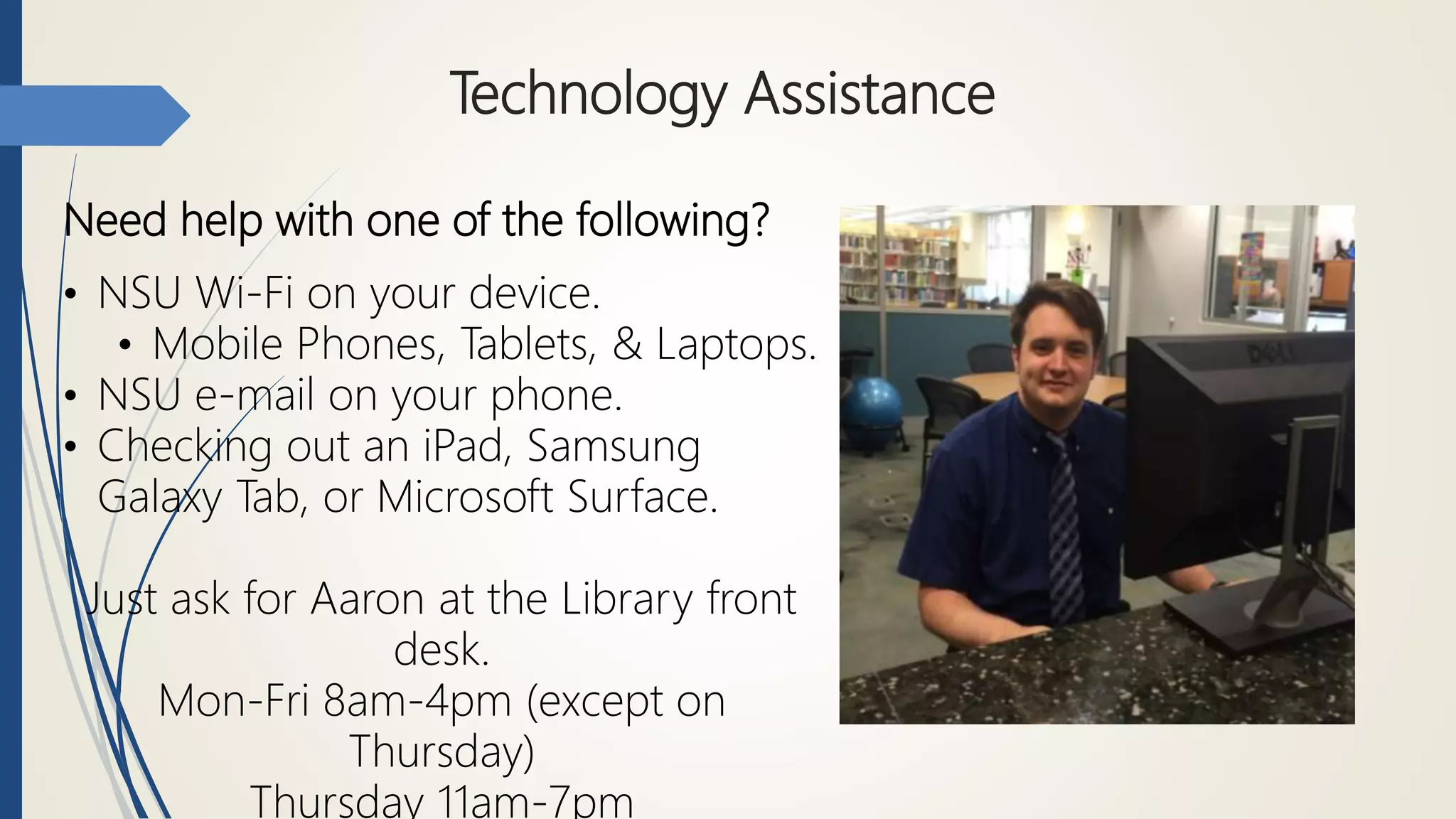 Technology Assistance
Need help with one of the following?
• NSU Wi-Fi on your device.
• Mobile Phones, Tablets, & Laptops.
• NSU e-mail on your phone.
• Checking out an iPad, Samsung
Galaxy Tab, or Microsoft Surface.
Just ask for Aaron at the Library front
desk.
Mon-Fri 8am-4pm (except on
Thursday)
Thursday 11am-7pm
 