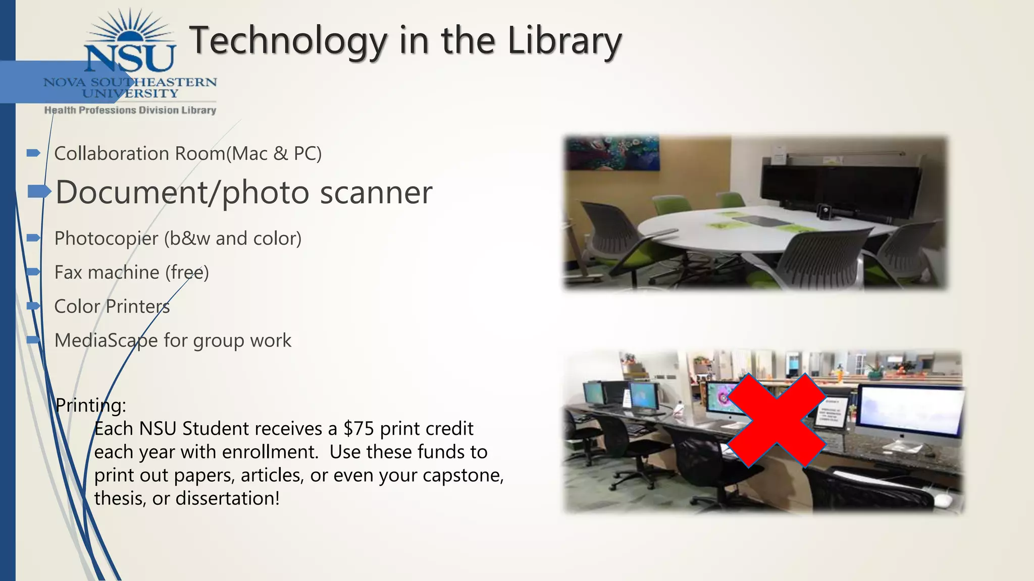 Technology in the Library
 Collaboration Room(Mac & PC)
Document/photo scanner
 Photocopier (b&w and color)
 Fax machine (free)
 Color Printers
 MediaScape for group work
Printing:
Each NSU Student receives a $75 print credit
each year with enrollment. Use these funds to
print out papers, articles, or even your capstone,
thesis, or dissertation!
 