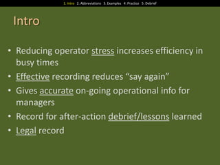 1. Intro 2. Abbreviations 3. Examples 4. Practice 5. Debrief

Intro
• Reducing operator stress increases efficiency in
busy times
• Effective recording reduces “say again”
• Gives accurate on-going operational info for
managers
• Record for after-action debrief/lessons learned
• Legal record

 