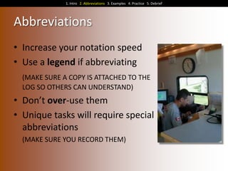 1. Intro 2. Abbreviations 3. Examples 4. Practice 5. Debrief

Abbreviations
• Increase your notation speed
• Use a legend if abbreviating
(MAKE SURE A COPY IS ATTACHED TO THE
LOG SO OTHERS CAN UNDERSTAND)

• Don’t over-use them
• Unique tasks will require special
abbreviations
(MAKE SURE YOU RECORD THEM)

 