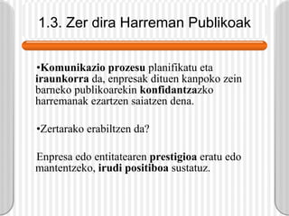 1.3. Zer dira Harreman Publikoak Komunikazio prozesu  planifikatu eta  iraunkorra  da, enpresak dituen kanpoko zein barneko publikoarekin  konfidantza zko harremanak ezartzen saiatzen dena. Zertarako erabiltzen da? Enpresa edo entitatearen  prestigioa  eratu edo mantentzeko,  irudi positiboa  sustatuz. 