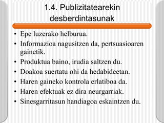1.4. Publizitatearekin desberdintasunak Epe luzerako helburua. Informazioa nagusitzen da, pertsuasioaren gainetik. Produktua baino, irudia saltzen du. Doakoa suertatu ohi da hedabideetan. Haren gaineko kontrola erlatiboa da. Haren efektuak ez dira neurgarriak. Sinesgarritasun handiagoa eskaintzen du. 