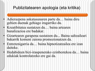 Publizitatearen apologia (eta kritika)   Adierazpena askatasunaren parte da… baina diru gehien duenak gehiago iragarriko du. Kreatibitatea sustatzen du… baina artearen banalizazioa ere badakar. Gizartearen garapena sustatzen du... Baina saltzaileari bakarrik komeni zaiona promozionatzen da. Entretenigarria da… baina hipnotizatzailea ere izan daiteke. Hedabideen bizi-iraupenerako ezinbestekoa da… baina edukiak kontrolatzeko ere gai da. 