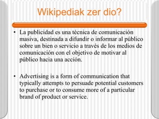 Wikipediak zer dio? La publicidad es una técnica de comunicación masiva, destinada a difundir o informar al público sobre un bien o servicio a través de los medios de comunicación con el objetivo de motivar al público hacia una acción.  Advertising is a form of communication that typically attempts to persuade potential customers to purchase or to consume more of a particular brand of product or service.  