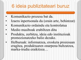 6 ideia publizitateari buruz Komunikazio prozesu bat da. Izaera inpertsonala du (orain arte, behintzat) Komunikazio ordaindu eta kontrolatua Medio masiboak erabiltzen ditu Produktu, zerbitzu, ideia edo instituzioak promozionatzeko balio dezake. Helburuak: informatzea, erosketa prozesuan eragitea, produktuaren onarpena bultzatzea, marka-irudia eraikitzea… 