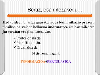 Beraz, esan dezakegu… Hedabideen  bitartez gauzatzen den  komunikazio prozesu  masiboa da, zeinen helburua  informatzea  eta hartzailearen  jarreratan eragina  izatea den. Profesionala da. Planifikatua da. Ordaindua da. Bi elementu nagusi: INFORMAZIOA + PERTSUASIOA 