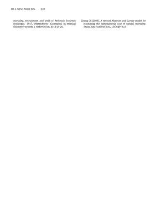 Int. J. Agric. Policy Res.   010



  mortality, recruitment and yield of Pellonula leonensis   Zhang CI (2006). A revised Alverson and Carney model for
  Boulenger, 1917, (Osteichtyes: Clupeidea) in tropical       estimating the instantaneous rate of natural mortality.
  flood river system. J. Fisheries Int., 1(5):19-26.          Trans. Am. Fisheries Soc., 135:620–633
 