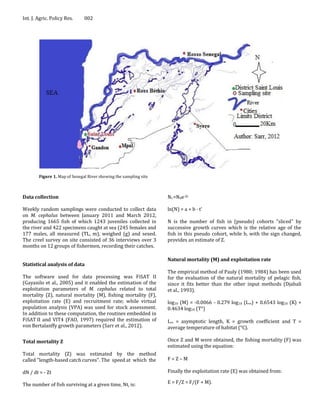 Int. J. Agric. Policy Res.     002




        Figure 1. Map of Senegal River showing the sampling site



Data collection                                                    Nt =N0e-Zt

Weekly random samplings were conducted to collect data             ln(N) = a + b · t’
on M. cephalus between January 2011 and March 2012,
producing 1665 fish of which 1243 juveniles collected in           N is the number of fish in (pseudo) cohorts "sliced" by
the river and 422 specimens caught at sea (245 females and         successive growth curves which is the relative age of the
177 males, all measured (TL, m), weighed (g) and sexed.            fish in this pseudo cohort, while b, with the sign changed,
The creel survey on site consisted of 36 interviews over 3         provides an estimate of Z.
months on 12 groups of fishermen, recording their catches.

                                                                   Natural mortality (M) and exploitation rate
Statistical analysis of data
                                                                   The empirical method of Pauly (1980; 1984) has been used
The software used for data processing was FiSAT II                 for the evaluation of the natural mortality of pelagic fish,
(Gayanilo et al., 2005) and it enabled the estimation of the       since it fits better than the other input methods (Djabali
exploitation parameters of M. cephalus related to total            et al., 1993).
mortality (Z), natural mortality (M), fishing mortality (F),
exploitation rate (E) and recruitment rate; while virtual          log10 (M) = -0.0066 - 0.279 log10 (L∞) + 0.6543 log10 (K) +
population analysis (VPA) was used for stock assessment.           0.4634 log10 (T°)
In addition to these computation, the routines embedded in
FiSAT II and VIT4 (FAO, 1997) required the estimation of           L∞ = asymptotic length, K = growth coefficient and T =
von Bertalanffy growth parameters (Sarr et al., 2012).             average temperature of habitat (°C).

Total mortality Z                                                  Once Z and M were obtained, the fishing mortality (F) was
                                                                   estimated using the equation:
Total mortality (Z) was estimated by the method
called "length-based catch curves". The speed at which the         F=Z–M

dN / dt = - Zt                                                     Finally the exploitation rate (E) was obtained from:

The number of fish surviving at a given time, Nt, is:              E = F/Z = F/(F + M).
 