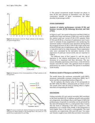 Int. J. Agric. Policy Res.     006



                                                                         5. The annual recruitment model revealed one phase. It
                                                                         lasts all the year (January to December) over the three
                                                                         consecutive months of great recruitment, the office
                                                                         plurality of percentage varied.


                                                                         STOCK ASSESSMENT

                                                                         Analysis of relative performance recruits (Y’/R) and
                                                                         biomass recruits (B’/R) following Beverton and Holt
                                                                         (1966)

                                                                         In Figure 6 and 7, the model of Beverton and Holt (1966) as
                                                                         modified by Pauly and Soriano (1986) was used to predict
Figure 5. Recruitment curve for Mugil cephalus in the fisheries          the relative yield per recruit (Y'/R) of M. cephalus. Plots
along the Senegal River.                                                 (Y'/R) and (B'/R) as a function of exploitation rate E were
                                                                         used to estimate E-max (exploitation rate producing the
                                                                         maximum yield), E-10=0.355 (rate operation during which
                                                                         the marginal increase (Y'/R) is 10% of the virgin stock) and
                                                                         E-50=0.278 (the rate of exploitation under which the stock
                                                                         is reduced to half of its virgin biomass). These exploitation
                                                                         rates were calculated by the derivative function of the
                                                                         expression of yield per recruit (Y/R) and are reported in
                                                                         Table 4.
                                                                            For different sizes of first capture Lc and the rate of
                                                                         operation E, the relative performance per recruit Y'/ R
                                                                         increases to a maximum and then decreases. The ma-
                                                                         ximum allowable exploitation rates E-max = 0.42 of 0.44 for
                                                                         females and 0.40 for males. The optimum level of relative
                                                                         performance by rookie is reached. The species is overfished
                                                                         in the locality.


Figure 6. Histogram of the virtual population of Mugil cephalus in the   Predictive model of Thompson and Bell (1936)
Senegal River.
                                                                         The model shows the maximum sustainable yield (MSY),
                                                                         maximum sustainable economic production (MSE), the f-
                                                                         factor and the corresponding biomass (Figure 8).
                                                                           For M. cephalus, the f-factor value of 1.8 corresponds to
                                                                         the MSY while the MSE is obtained with an f-factor of 2.0.
                                                                         The results show that the level of fishing effort is higher
                                                                         than that corresponding to the MSE.


                                                                         DISCUSSIONS

                                                                         Fishing mortality (F) and natural mortality (M) contribute
                                                                         to the total mortality (Z). In addition, growth and mortality
                                                                         are antagonistic. According to Barry and Tegner (1989), the
                                                                         predominance of growth on mortality can be perceived by
                                                                         the ratio Z/K being less than 1; a ratio greater than 1 means
                                                                         that the stock is collapsing; if the ratio is equal to 1, the
                                                                         population is in a steady state; finally, if this proportion is
Figure 7. Curve of yield and relative biomass by recruit (knife–edge     much higher than 2, the stock is overexploited. The total
selection) for Mugil cephalus in the Senegal River. The values of Y'/R   mortalities are respectively 2.06 and 2.09 year-1 for males
and B’/R are respectively 30 and 700g.                                   and females caught at sea, while they are lower in juveniles
 