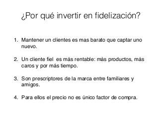 ¿Por qué invertir en ﬁdelización?
1. Mantener un clientes es mas barato que captar uno
nuevo.
2. Un cliente ﬁel es más rentable: más productos, más
caros y por más tiempo.
3. Son prescriptores de la marca entre familiares y
amigos.
4. Para ellos el precio no es único factor de compra.
 