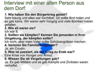 Interview mit einer alten Person aus dem Dorf:  1. Wie haben Sie den Bürgerkrieg gelebt?  Sehr traurig und alles war furchtbar, ich sollte Brot holen und es gab keins. Wir waren sehr hungrig und viele Bomben haben gefallen. 2. Wie alt waren sie? Ich war 8.  3. Sollten sie kämpfen? Kennen Sie jemanden in Ihrer Umgebung, der kämpfen sollte? Ich nicht, aber mein Vater sollte Schützengräben machen. 4. Verloren Sie Familienmitglieder? Ja, ein Cousin. 5. Was ist passiert, als der Krieg zu Ende war? Eine Krise von Hunger und Armut. 6. Wissen Sie ob Vergeltungen gab? Ja. Es gab Militäre und es gab Kämpfe und Zivilisten waren verhaftet.  