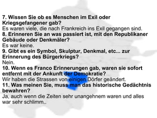   7. Wissen Sie ob es Menschen im Exil oder Kriegsgefangener gab?   Es waren viele, die nach Frankreich ins Exil gegangen sind. 8. Erinneren Sie an was passiert ist, mit den Republikaner Gebäude oder Denkmäler? Es war keine. 9. Gibt es ein Symbol, Skulptur, Denkmal, etc... zur Erinnerung des Bürgerkriegs? Nein. 10. Wenn es Franco Erinnerungen gab, waren sie sofort entfernt mit der Ankunft der Demokratie? Wir haben die Strassen von einigen Dörfer geändert. 11. Was meinen Sie, muss man das historische Gedächtnis bewahren? Ja, auch wenn die Zeiten sehr unangehnem waren und alles war sehr schlimm.. 