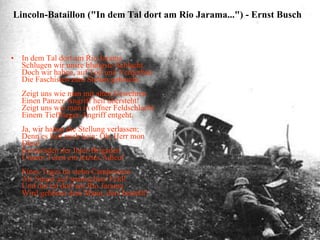 In dem Tal dort am Rio Jarama Schlugen wir unsre blutigste Schlacht. Doch wir haben, auf Tod und Verderben Die Faschisten zum Stehen gebracht. Zeigt uns wie man mit alten Gewehren Einen Panzer-Angriff heil übersteht! Zeigt uns wie man in offner Feldschlacht Einem Tiefflieger-Angriff entgeht. Ja, wir haben die Stellung verlassen; Denn es half auch kein: Oh, Herr mon Dieu! Kameraden der Inter-Brigaden Unsern Toten ein letztes Adieu! Eines Teges da stehn Campesinos Als Sieger auf spanischem Feld! Und das tal dort am Rio Jarama Wird gehören dem Mann, ders bestellt! Lincoln-Bataillon ("In dem Tal dort am Rio Jarama...") - Ernst Busch    