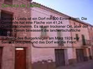 Sarroca de Lleida   Sarroca LLeida ist ein Dorf mit 500 Einwohnern. Die Gemeinde hat eine Flache von 41,24. Quadratkilometern. Es ist ein trockener Ort, aber der Utxesa Damm bewassert die landwirtschaftliche Felder.  Während des Burgerkrieges am März 1928 war Sarroca okkupiert und das Dorf war die Front. 