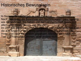 Historisches Bewusstsein In Sarroca de Lleida gab es kein Denkmal. Nach dem Krieg die Bewohner von Sarroca waren ganz hungrig, wie die Mehrheit. Sie haben von der Landwirtschaft gelebt,vor allem von Oliven, Gerste und Mandeln. Im Dorf gab es keine Unruhen, aber es waren Menschen im Exil die aus Angst vor dem Krieg geflohen sind. Die meisten von ihnen sind nach Frankreich gegangen. Manche sind nach den Tod von Franco gekommen, aber andere nicht. 