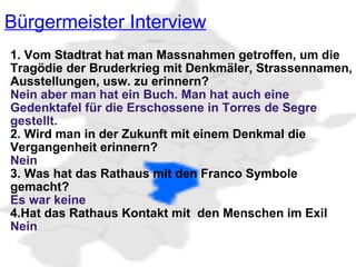 Bürgermeister Interview   1. Vom Stadtrat hat man Massnahmen getroffen, um die Tragödie der Bruderkrieg mit Denkmäler, Strassennamen, Ausstellungen, usw. zu erinnern? Nein aber man hat ein Buch. Man hat auch eine Gedenktafel für die Erschossene in Torres de Segre gestellt. 2. Wird man in der Zukunft mit einem Denkmal die Vergangenheit erinnern? Nein  3. Was hat das Rathaus mit den Franco Symbole gemacht? Es war keine 4.Hat das Rathaus Kontakt mit  den Menschen im Exil Nein 