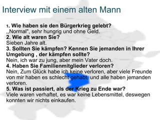 Interview mit einem alten Mann 1 . Wie haben sie den Bürgerkrieg gelebt? ,,Normal", sehr hungrig und ohne Geld. 2. Wie alt waren Sie? Sieben Jahre alt. 3. Sollten Sie kämpfen? Kennen Sie jemanden in Ihrer Umgebung , der kämpfen sollte? Nein, ich war zu jung, aber mein Vater doch. 4. Haben Sie Familienmitglieder verloren? Nein, Zum Glück habe ich keine verloren, aber viele Freunde von mir haben es schlecht gehabt, und alle haben jemanden verloren. 5. Was ist passiert, als der Krieg zu Ende war? Viele waren verhaftet, es war keine Lebensmittel, deswegen konnten wir nichts einkaufen. 