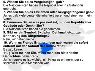   6. Wissen Sie ob es Vergeltungen  gab? Die Nazionalisten haben die Republikaner ins Gefängnis gebracht. 7. Wissen Sie ob es Exilianten oder Kriegsgefangener gab? Ja, es gab viele Leute, die inhaftiert waren und einer war mein Vater. 8. Erinneren Sie an was passiert ist, mit den Republikaner Gebäude oder Denkmäler? Die Nazionalisten haben sie genommen. 9. Gibt es ein Symbol, Skulptur, Denkmal, etc… zur Erinnerung des Bürgerkriegs?  Nein, wir haben keine. 10. Wenn es Franco Erinnerungen gab, waren sie sofort entfernt mit der Anfunft der Demokratie?  Es gab keine. 11. ¿ Was meinen Sie, muss man das historische Gedächtnis bewahren? Ja, ich denke es ist wichtig, ein Krieg zu erinnern, der so schlimm für viele Menschen war. 