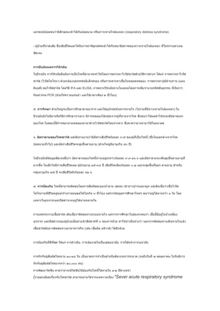 เอกซเรย์ปอดพบว่ามีลักษณะเข้าได้กับปอดบวม หรือภาวะหายใจล้มเหลว (respiratory distress syndrome)



- ผูป่วยที่น่าสงสัย ซึ่งเสียชีวิตและได้รับการผ่าพิสูจน์ศพเข้าได้กับพยาธิสภาพของภาวะหายใจล้มเหลว ที่ไม่ทราบสาเหตุ
    ้

ชัดเจน



การยืนยันผลการวินิจฉัย

ในปัจจุบัน การวินิจฉัยยืนยันการเป็นโรคนี้สามารถทำาได้โดยการตรวจหาไวรัสซาร์สด้วยวิธีการต่างๆ ได้แก่ การตรวจหาไวรัส

ซาร์ส (ไวรัสโคโรนา) ด้วยกล้องจุลทรรศน์อิเล็กตรอน หรือการเพาะหาเชื้อในหลอดทดลอง, การตรวจหาภูมิต้านทาน (แอน

ติบอดี) ต่อไวรัสซาร์ส โดยวิธี IFA และ ELISA, การตรวจวินิจฉัยทางโมเลกุลโดยการเพิ่มจำานวนรหัสพันธุกรรม ที่เรียกว่า

Real time PCR (ช่วยให้ความแม่นยำา และใช้เวลาเพียง ๒ ชั่วโมง)



๕. การรักษา ส่วนใหญ่จะเป็นการรักษาตามอาการ และใช้อุปกรณ์ช่วยการหายใจ (ในรายที่มีภาวะหายใจล้มเหลว) ใน

ปัจจุบันยังไม่มียาหรือวิธีการรักษาจำาเพาะ มีการทดลองใช้เซรุ่มจากผู้ที่หายจากโรค ซึ่งพบว่าได้ผลถ้าให้ระยะสัปดาห์แรก

ของโรค ในขณะนี้มีการพยายามทดลองหายาต้านไวรัสซาร์สโดยจำาเพาะ ซึ่งคาดว่าอาจนำามาใช้ในอนาคต



๖. อัตราตายของโรคซาร์ส แต่เดิมรายงานว่ามีอัตราเสียชีวิตร้อยละ ๓-๕ ของผู้ที่เป็นโรคนี้ (ซึ่งไม่แตกต่างจากโรค

ปอดบวมทั่วไป) และอัตราเสียชีวิตจะสูงขึ้นตามอายุ (ส่วนใหญ่มีอายุเกิน ๔๐ ปี)



ในปัจจุบันมีข้อมูลชัดเจนขึ้นว่า อัตราตายของโรคนี้น่าจะอยู่ระหว่างร้อยละ ๙.๙-๑๖.๖ และอัตราตายจะเพิ่มสูงขึ้นตามอายุที่

มากขึ้น ในเด็กไม่มีการเสียชีวิตเลย ผูป่วยอายุ ๑๕-๓๔ ปี เสียชีวิตเพียงร้อยละ ๐.๗ และจะสูงขึ้นเรื่อยๆ ตามอายุ สำาหรับ
                                     ้

กลุ่มอายุเกิน ๗๕ ปี จะเสียชีวิตถึงร้อยละ ๖๒.๖



๗. การป้องกัน โรคนี้สามารถติดต่อโดยการสัมผัสละอองนำ้าลาย เสมหะ เข้าทางปากและจมูก แต่เดิมเชื่อว่าเชื้อไวรัส

โคโรนาจะมีชีวิตอยู่นอกร่างกายมนุษย์ได้ไม่เกิน ๓ ชั่วโมง แต่จากข้อมูลการศึกษาใหม่ๆ พบว่าอยู่ได้นานกว่า ๑ วัน โดย

เฉพาะในอุจจาระและปัสสาวะจะอยู่ได้นานหลายวัน



การแพร่กระจายเชื้อซาร์ส เดิมเชื่อว่าติดต่อทางระบบหายใจ แต่จากการศึกษาในฮ่องกงพบว่า เชื้อนี้มอยู่ในนำ้าเหลือง
                                                                                            ี

อุจจาระ และปัสสาวะของผู้ป่วยเมื่อย่างเข้าสัปดาห์ที่ ๓ ของการป่วย ทำาให้น่าเป็นห่วงว่า นอกจากติดต่อทางเดินหายใจแล้ว

เชื้อซาร์สยังอาจติดต่อทางอาหารการกิน (เช่น เชื้อบิด อหิวาต์) ได้อีกด้วย



การป้องกันที่ดีที่สุด ได้แก่ การล้างมือ, การเข้มงวดในเรื่องสุขอนามัย, การใส่หน้ากากอนามัย



การกักกันผู้สัมผัสโรคนาน ๑๐-๑๔ วัน เป็นมาตรการจำาเป็นสำาหรับตัดวงจรการระบาด (จนถึงวันที่ ๗ พฤษภาคม ในจีนมีการ

กักกันผูสัมผัสโรคมากกว่า ๒๐,๐๐๐ คน)
        ้

การพัฒนาวัคซีน คาดว่าน่าจะมีวัคซีนใช้ป้องกันโรคนี้ได้ภายใน ๑-๒ ปีข้างหน้า

(รายละเอียดเกี่ยวกับโรคซาร์ส สามารถอ่านได้จากบทความเรื่อง "Sever acute respiratory syndrome
 