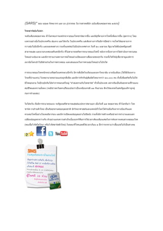 (SARS)" ของ นฤมล จิรพนากร และ ยง ภู่วรวรรณ ในวารสารคลินิก ฉบับเดือนพฤษภาคม ๒๕๔๖)

โรคซาร์สยังไม่ซา

จนถึงเดือนพฤษภาคม ทั่วโลกพบการแพร่กระจายของโรคซาร์สมากขึ้น และมีผู้ที่ตายจากโรคนี้เพิ่มมากขึ้น (ดูตาราง) โดย

เฉพาะอย่างยิ่งในประเทศจีน ฮ่องกง และไต้หวัน ในประเทศจีน แต่เดิมทางการจีนมีการปิดข่าว จนโรคได้ลุกลามจาก

กวางตุ้งไปยังปักกิ่ง และมณฑลต่างๆ รวมทั้งแพร่ต่อไปยังประเทศต่างๆ วันที่ ๒๐ เมษายน รัฐบาลได้สั่งปลดรัฐมนตรี

สาธารณสุข และนายกเทศมนตรีนครปักกิ่ง ที่ไม่สามารถสกัดการระบาดของโรคนี้ หลังจากนั้นทางการได้ดำาเนินการควบคุม

โรคอย่างเข้มงวด และมีการรายงานสถานการณ์โรคอย่างเปิดเผยทางสื่อมวลชนทุกวัน รวมทั้งได้ให้ผู้เชี่ยวชาญองค์การ

อนามัยโลกเข้าไปมีส่วนร่วมในการตรวจสอบ และเสนอแนะในการควบคุมโรคอย่างโปร่งใส



การระบาดของโรคหนักหน่วงที่สุดในนครหลวงปักกิ่ง มีการสั่งปิดโรงเรียนและมหาวิทยาลัย นานนับเดือน (ใช้วิธีเรียนทาง

ไกลที่บ้านแทน) โรงพยาบาลหลายแแห่งถูกสั่งปิด และมีการกักกันผู้สัมผัสโรคมากกว่า ๒๐,๐๐๐ คน ทั้งนี้เพื่อสกัดกั้นไม่ให้

มีโรคลุกลาม ในปัจจุบันจีนได้ทำาการรณรงค์ใหญ่ "ทำาสงครามกับโรคซาร์ส" ทั่วทั้งประเทศ เพราะถือเป็นภัยคุกคามที่ร้ายแรง

ต่อชีวิตและความมั่นคง (จนมีชาวตะวันตกเปรียบเปรยว่าเป็นเหมือนกรณี ๑๑ กันยายน ตึกเวิร์ลเทรดในสหรัฐอเมริกาถูกผู้

ก่อการร้ายถล่ม)



ในไต้หวัน เริ่มมีการระบาดรุนแรง จนรัฐมนตรีสาธารณสุขต้องประกาศลาออก เมื่อวันที่ ๑๗ พฤษภาคม ทั่วโลกถือว่า โรค

ซาร์ส-วายร้ายตัวใหม่ เป็นภัยคุกคามต่อมนุษยชาติ นักวิทยาศาสตร์และแพทย์ทั่วโลกได้ร่วมมือกันหาทางป้องกันและ

ควบคุมโรคนี้อย่างไม่เคยมีมาก่อน และมีการเปิดเผยข้อมูลอย่างไม่ปิดบัง รวมทั้งมีการสร้างเครือข่ายการทำางานและแลก

เปลี่ยนข้อมูลระหว่างกัน ตัวอย่างแห่งความสำาเร็จเบื้องแรกก็คือการใช้เวลาเพียงเดือนเศษในการค้นหาจนพบสาเหตุของโรค

(พบเชื้อไวรัสโคโรนา หรือไวรัสซาร์สตัวใหม่) ในขณะที่โรคเอดส์ใช้เวลาเกือบ ๒ ปีกว่าจะทราบว่าเชื้อเอชไอวีเป็นสาเหตุ
 