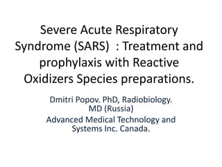 Severe Acute Respiratory
Syndrome (SARS) : Treatment and
prophylaxis with Reactive
Oxidizers Species preparations.
Dmitri Popov. PhD, Radiobiology.
MD (Russia)
Advanced Medical Technology and
Systems Inc. Canada.
 