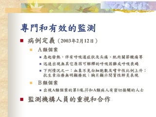 專門和有效的監測
 病例定義（2003年2月12日）
 Ａ類個案
 急起發熱，伴有呼吸道症狀及头痛、肌肉關節酸痛等
 迅速出現無其它原因可解釋的呼吸困難或呼吸衰竭
 下列情況之一：血象不見白細胞數及嗜中性比例上升；
抗生素治療無明顯療效；胸片顯示間質性肺炎表現
 Ｂ類個案
 出現A類個案的第1項,并和A類病人有密切接觸的人士
 監測機構人員的重視和合作
 