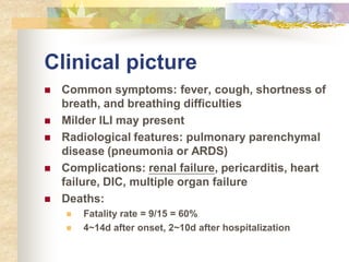 Clinical picture
 Common symptoms: fever, cough, shortness of
breath, and breathing difficulties
 Milder ILI may present
 Radiological features: pulmonary parenchymal
disease (pneumonia or ARDS)
 Complications: renal failure, pericarditis, heart
failure, DIC, multiple organ failure
 Deaths:
 Fatality rate = 9/15 = 60%
 4~14d after onset, 2~10d after hospitalization
 