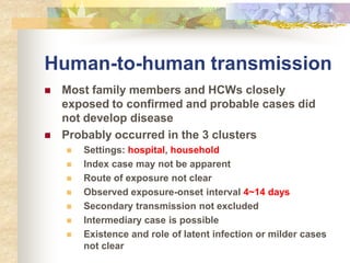 Human-to-human transmission
 Most family members and HCWs closely
exposed to confirmed and probable cases did
not develop disease
 Probably occurred in the 3 clusters
 Settings: hospital, household
 Index case may not be apparent
 Route of exposure not clear
 Observed exposure-onset interval 4~14 days
 Secondary transmission not excluded
 Intermediary case is possible
 Existence and role of latent infection or milder cases
not clear
 