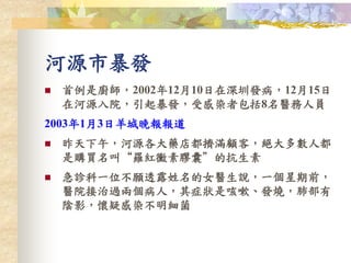 河源市暴發
 首例是廚師，2002年12月10日在深圳發病，12月15日
在河源入院，引起暴發，受感染者包括8名醫務人員
2003年1月3日羊城晚報報道
 昨天下午，河源各大藥店都擠滿顧客，絕大多數人都
是購買名叫“羅紅黴素膠囊”的抗生素
 急診科一位不願透露姓名的女醫生說，一個星期前，
醫院接治過兩個病人，其症狀是咳嗽、發燒，肺部有
陰影，懷疑感染不明細菌
 