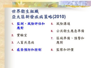 世界衛生組織
亞太區新發疾病策略(2010)
1. 監測、風險評估和
應對
2. 實驗室
3. 人畜共患病
4. 感染預防和控制
5. 風險溝通
6. 公共衛生應急準備
7. 區域準備、預警和
應對
8. 監察和評價
 