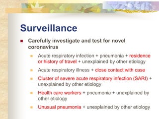 Surveillance
 Carefully investigate and test for novel
coronavirus
 Acute respiratory infection + pneumonia + residence
or history of travel + unexplained by other etiology
 Acute respiratory illness + close contact with case
 Cluster of severe acute respiratory infection (SARI) +
unexplained by other etiology
 Health care workers + pneumonia + unexplained by
other etiology
 Unusual pneumonia + unexplained by other etiology
 