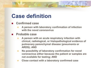 Case definition
 Confirmed case
 A person with laboratory confirmation of infection
with the novel coronavirus
 Probable case
 A person with an acute respiratory infection with
clinical, radiological, or histopathological evidence of
pulmonary parenchymal disease (pneumonia or
ARDS); AND
 No possibility of laboratory confirmation for novel
coronavirus either because the patient or samples are
not available for testing; AND
 Close contact with a laboratory confirmed case
 